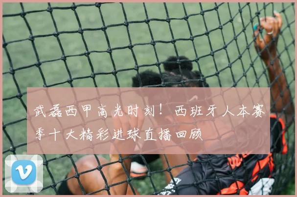 武磊西甲高光时刻！西班牙人本赛季十大精彩进球直播回顾