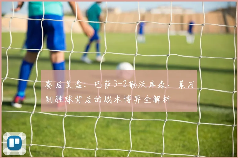 赛后复盘：巴萨3-2勒沃库森，莱万制胜球背后的战术博弈全解析