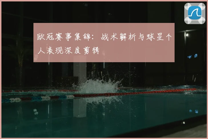 欧冠赛事集锦：战术解析与球星个人表现深度剪辑