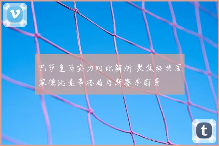 巴萨皇马实力对比解析 聚焦经典国家德比竞争格局与新赛季前景