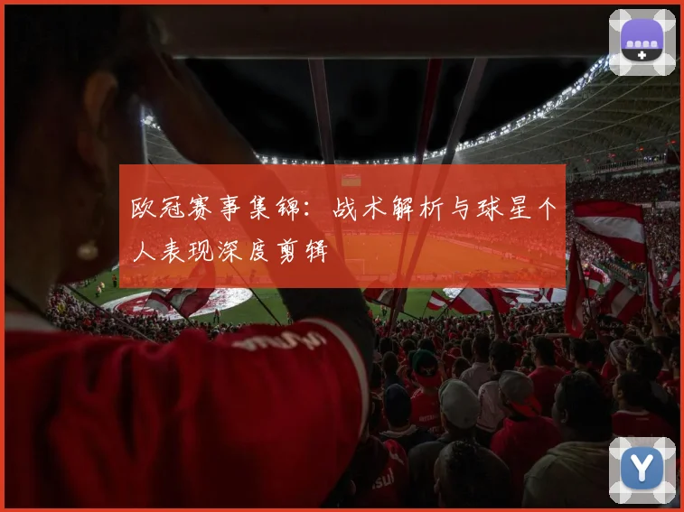 欧冠赛事集锦：战术解析与球星个人表现深度剪辑