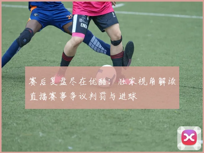 赛后复盘尽在优酷：独家视角解读直播赛事争议判罚与进球