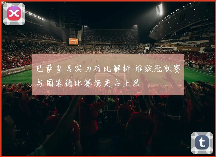 巴萨皇马实力对比解析 谁欧冠联赛与国家德比赛场更占上风